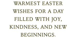 \"Warmest Easter wishes for a day filled with joy, kindness, and new beginnings.\"
