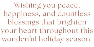 \"Wishing you peace, happiness, and countless blessings that brighten your heart throughout this wonderful holiday season.\"